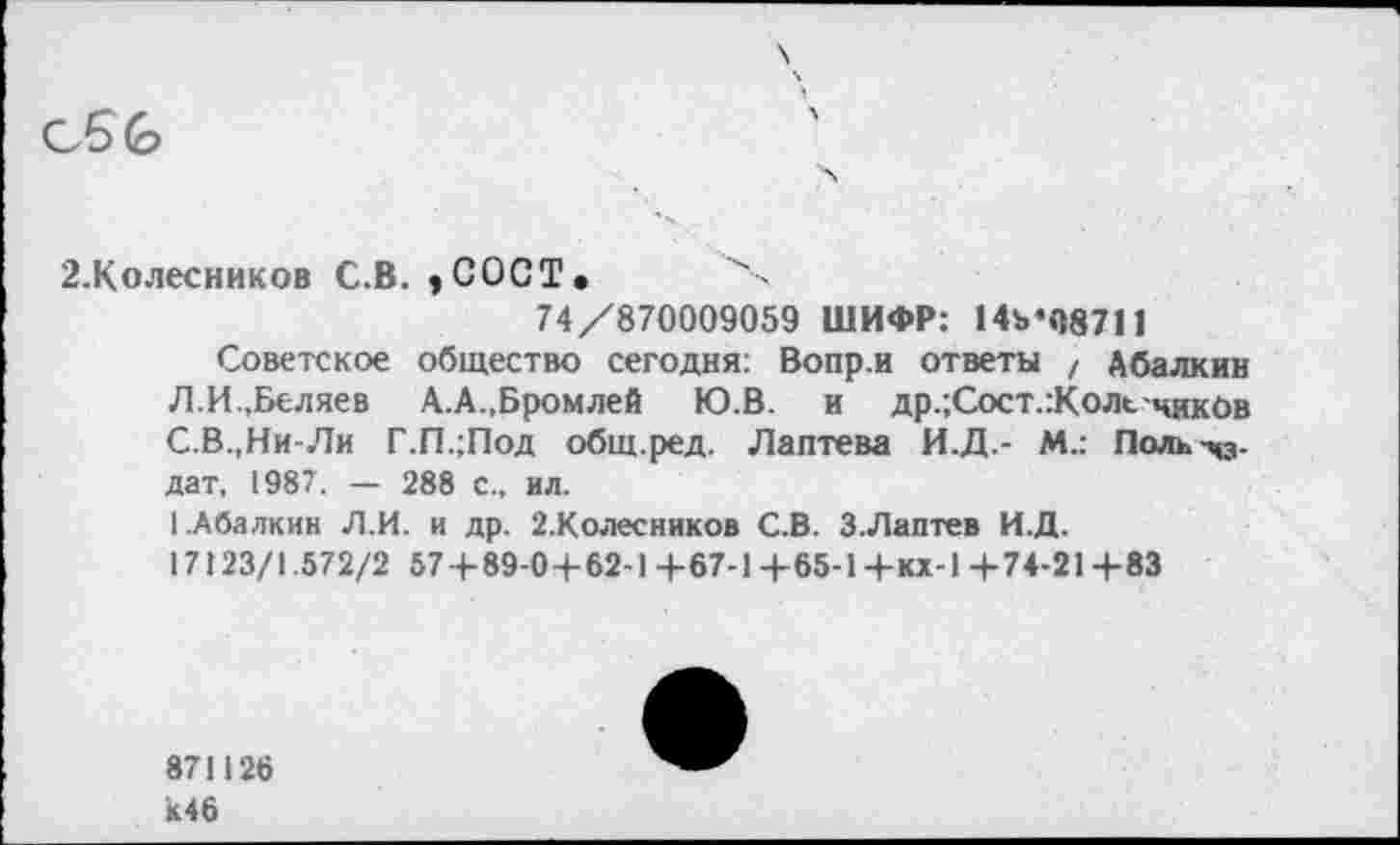 ﻿С 6 (о
2.Колесников С.В. »COCT. X
74/870009059 ШИФР: 14ъ«08711
Советское общество сегодня: Вопр.и ответы , Абалкин Л.И..Беляев А.А.,Бромлей Ю.В. и др.;Сост.:Коле чикОв С.В.,Ни-Ли Г.П.;Под общ.ред. Лаптева И.Д.- М.: Поль -43-дат, 1987. — 288 с., ил.
1.Абалкин Л.И. и др. 2.Колесников С.В. З.Лаптев И.Д.
17123/1.572/2 57+89-0+62-1 +67-1 +65-1 +кх-1 +74-21 +83
871126 к46